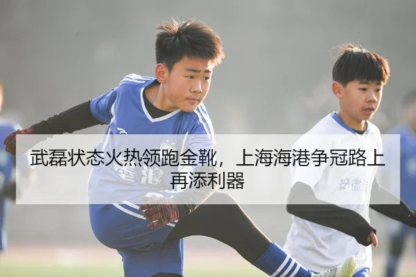 武磊状态火热领跑金靴，上海海港争冠路上再添利器