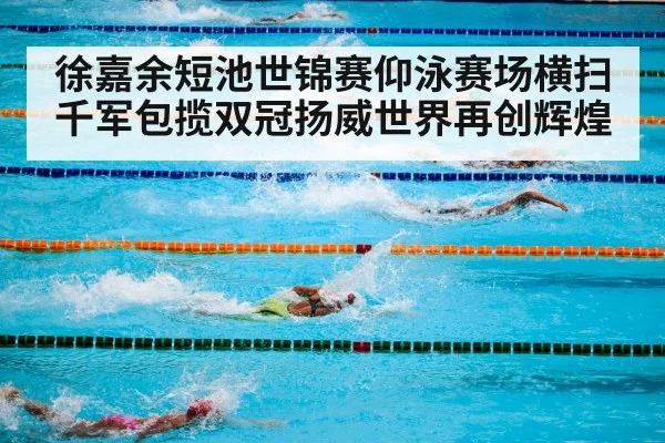徐嘉余短池世锦赛仰泳赛场横扫千军包揽双冠扬威世界再创辉煌
