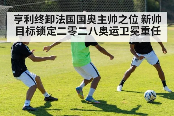 亨利终卸法国国奥主帅之位 新帅目标锁定二零二八奥运卫冕重任