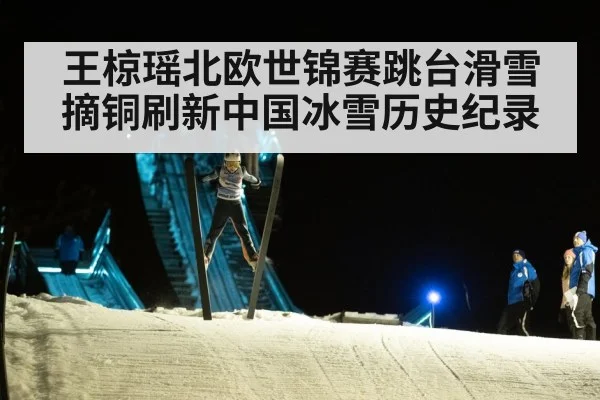 王椋瑶北欧世锦赛跳台滑雪摘铜刷新中国冰雪历史纪录